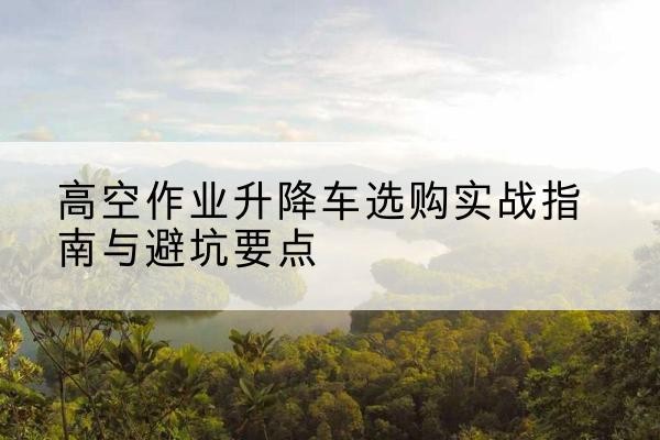 原阳升降车怎么选-高空作业升降车选购实战指南与避坑要点