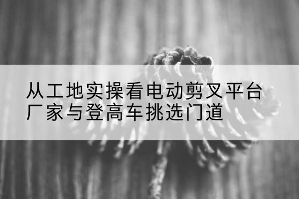 原阳电动剪叉升降平台厂家-从工地实操看电动剪叉平台厂家与登高车挑选门道