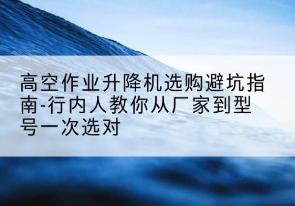 原阳升降平台厂家-高空作业升降机选购避坑指南-行内人教你从厂家到型号一次选对