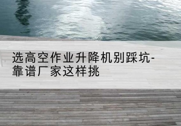 原阳剪叉式升降机厂家-选高空作业升降机别踩坑-靠谱厂家这样挑