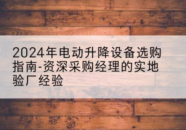 原阳电动剪叉升降平台厂家-2024年电动升降设备选购指南-资深采购经理的实地验厂经验