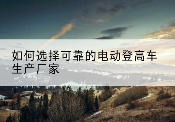 原阳电动登高车厂家-如何选择可靠的电动登高车生产厂家