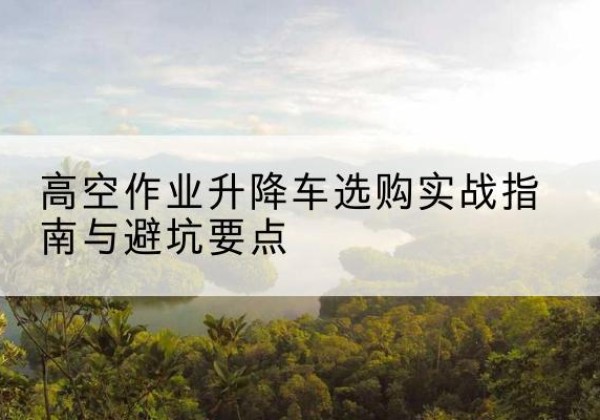 原阳升降车怎么选-高空作业升降车选购实战指南与避坑要点