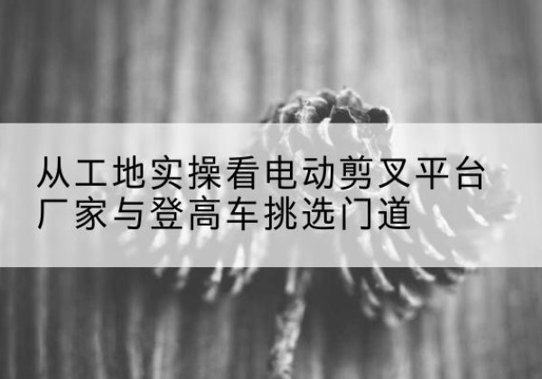 原阳电动剪叉升降平台厂家-从工地实操看电动剪叉平台厂家与登高车挑选门道