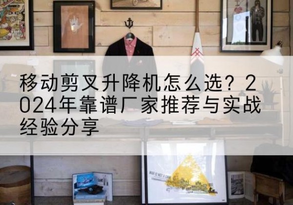 原阳升降平台厂家推荐-移动剪叉升降机怎么选？2024年靠谱厂家推荐与实战经验分享